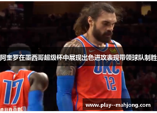 阿奎罗在墨西哥超级杯中展现出色进攻表现带领球队制胜