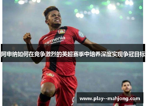 阿申纳如何在竞争激烈的英超赛季中培养深度实现争冠目标
