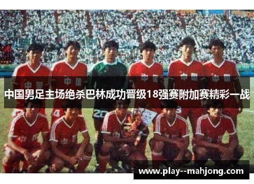中国男足主场绝杀巴林成功晋级18强赛附加赛精彩一战