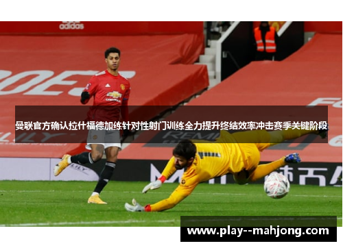 曼联官方确认拉什福德加练针对性射门训练全力提升终结效率冲击赛季关键阶段